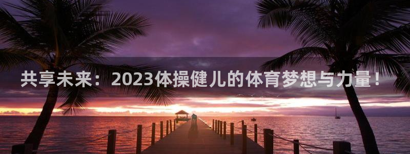 MK体育官网下载官方客服电话：共享未来：2023体操